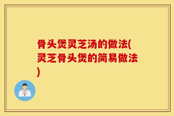 骨頭煲靈芝湯的做法(靈芝骨頭煲的簡易做法)