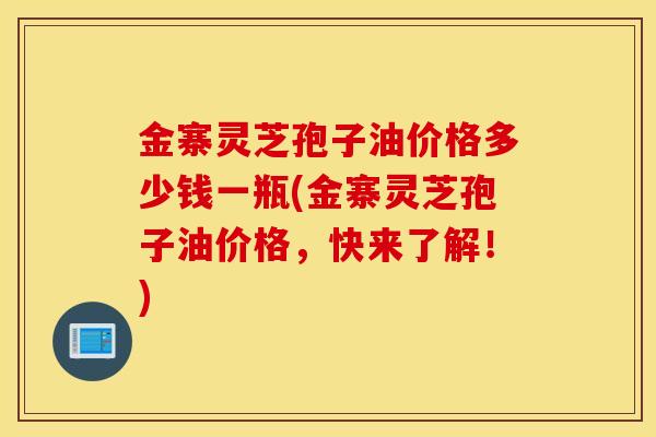 金寨靈芝孢子油價格多少錢一瓶(金寨靈芝孢子油價格，快來了解！)