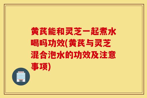 黃芪能和靈芝一起煮水喝嗎功效(黃芪與靈芝混合泡水的功效及注意事項)