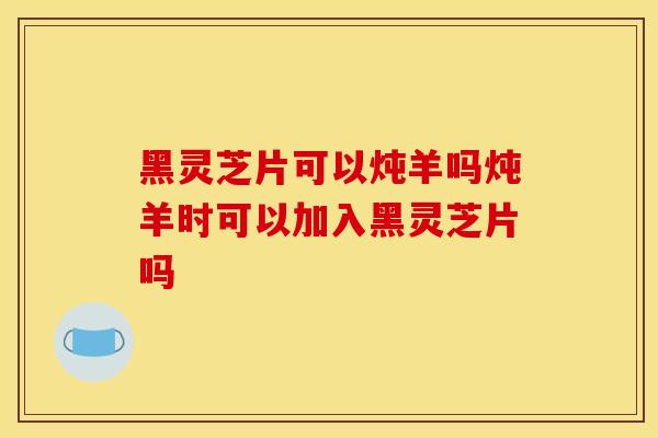 黑靈芝片可以燉羊嗎燉羊時可以加入黑靈芝片嗎