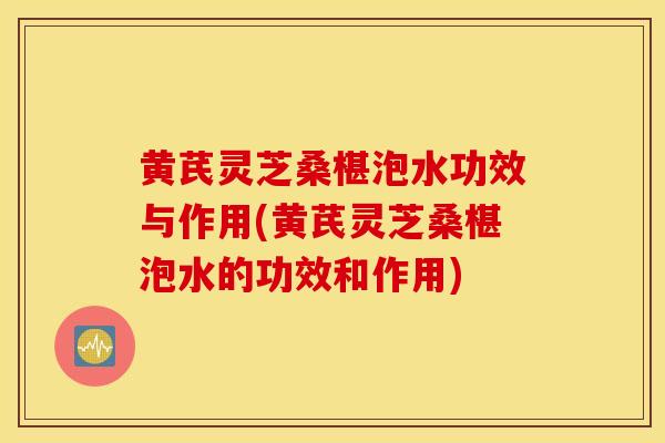 黃芪靈芝桑椹泡水功效與作用(黃芪靈芝桑椹泡水的功效和作用)