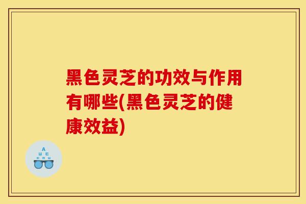 黑色靈芝的功效與作用有哪些(黑色靈芝的健康效益)