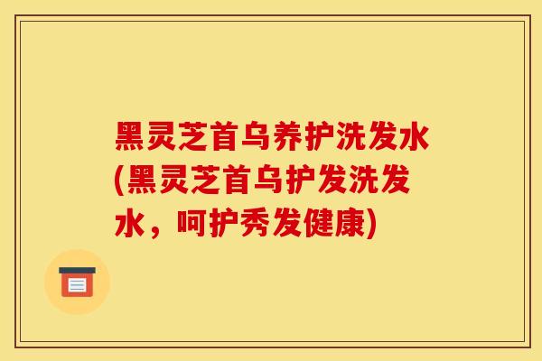 黑靈芝首烏養護洗發水(黑靈芝首烏護發洗發水，呵護秀發健康)