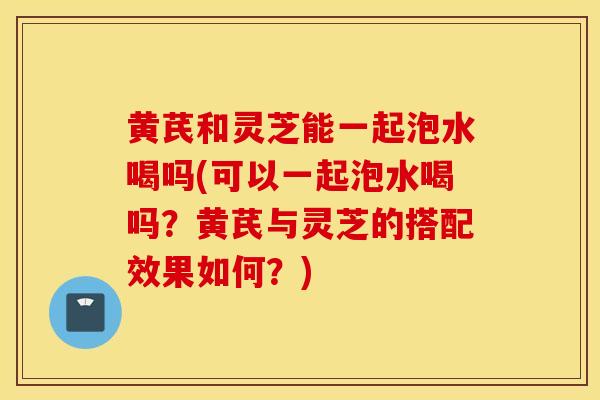 黃芪和靈芝能一起泡水喝嗎(可以一起泡水喝嗎？黃芪與靈芝的搭配效果如何？)