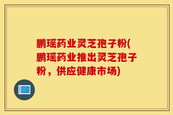 鵬瑤藥業靈芝孢子粉(鵬瑤藥業推出靈芝孢子粉，供應健康市場)