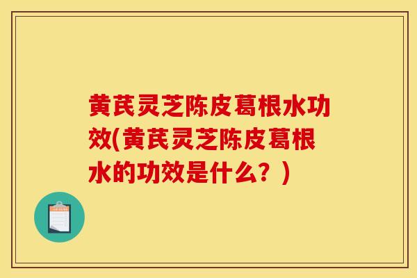 黃芪靈芝陳皮葛根水功效(黃芪靈芝陳皮葛根水的功效是什么？)