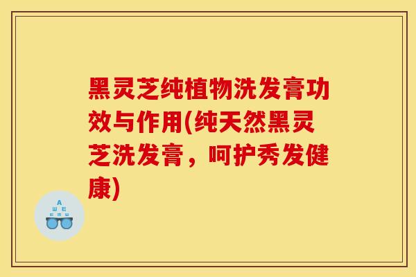 黑靈芝純植物洗發膏功效與作用(純天然黑靈芝洗發膏，呵護秀發健康)