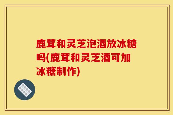 鹿茸和靈芝泡酒放冰糖嗎(鹿茸和靈芝酒可加冰糖制作)