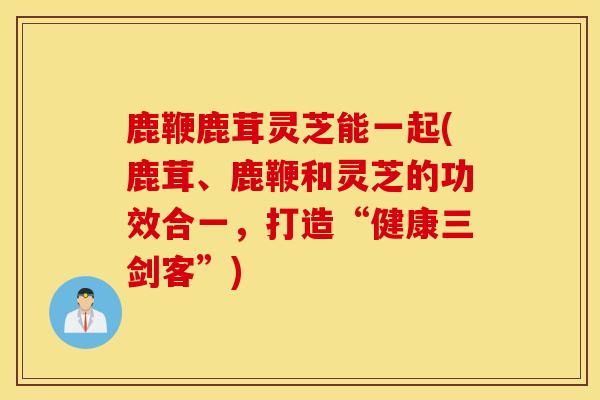 鹿鞭鹿茸靈芝能一起(鹿茸、鹿鞭和靈芝的功效合一，打造“健康三劍客”)