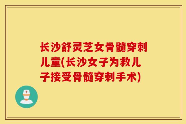 長沙舒靈芝女骨髓穿刺兒童(長沙女子為救兒子接受骨髓穿刺手術)