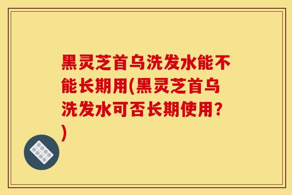 黑靈芝首烏洗發水能不能長期用(黑靈芝首烏洗發水可否長期使用？)