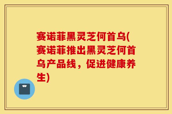 賽諾菲黑靈芝何首烏(賽諾菲推出黑靈芝何首烏產品線，促進健康養生)