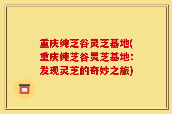 重慶純芝谷靈芝基地(重慶純芝谷靈芝基地：發現靈芝的奇妙之旅)