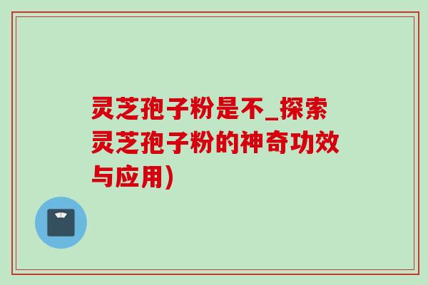 靈芝孢子粉是不_探索靈芝孢子粉的神奇功效與應用)