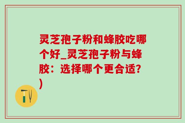 靈芝孢子粉和蜂膠吃哪個好_靈芝孢子粉與蜂膠：選擇哪個更合適？)