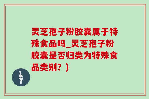 靈芝孢子粉膠囊屬于特殊食品嗎_靈芝孢子粉膠囊是否歸類為特殊食品類別？)