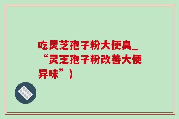 吃靈芝孢子粉大便臭_“靈芝孢子粉改善大便異味”)