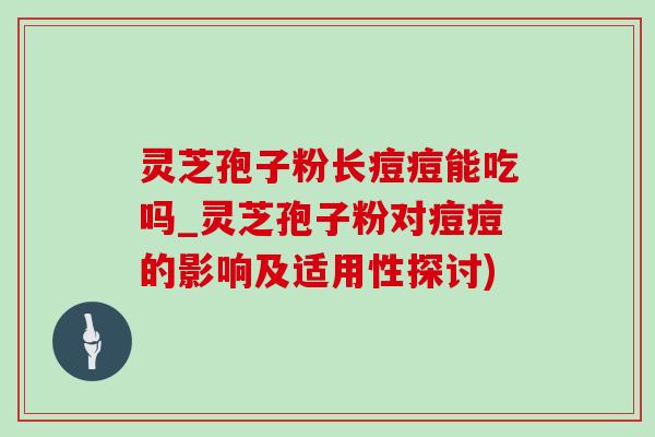 靈芝孢子粉長痘痘能吃嗎_靈芝孢子粉對痘痘的影響及適用性探討)