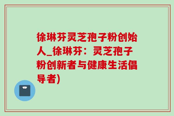 徐琳芬靈芝孢子粉創始人_徐琳芬：靈芝孢子粉創新者與健康生活倡導者)