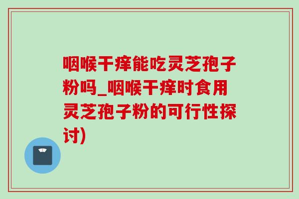 咽喉干癢能吃靈芝孢子粉嗎_咽喉干癢時食用靈芝孢子粉的可行性探討)