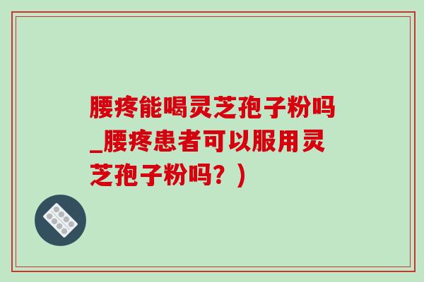 腰疼能喝靈芝孢子粉嗎_腰疼患者可以服用靈芝孢子粉嗎？)