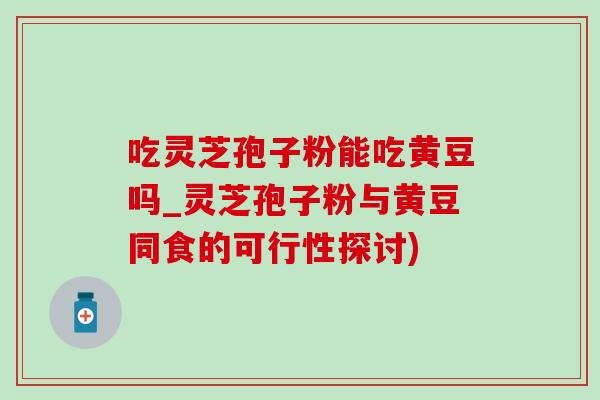 吃靈芝孢子粉能吃黃豆嗎_靈芝孢子粉與黃豆同食的可行性探討)