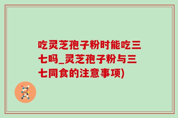 吃靈芝孢子粉時能吃三七嗎_靈芝孢子粉與三七同食的注意事項)