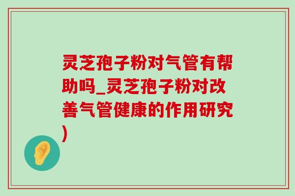 靈芝孢子粉對氣管有幫助嗎_靈芝孢子粉對改善氣管健康的作用研究)