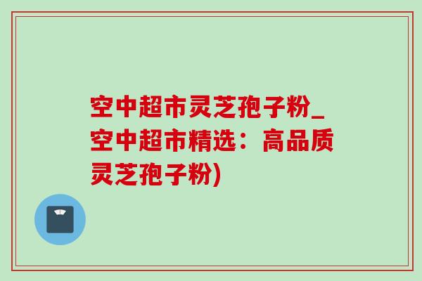 空中超市靈芝孢子粉_空中超市精選：高品質靈芝孢子粉)