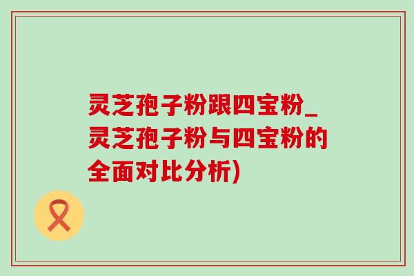 靈芝孢子粉跟四寶粉_靈芝孢子粉與四寶粉的全面對比分析)