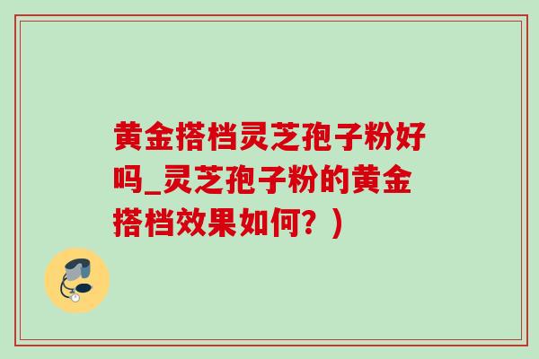 黃金搭檔靈芝孢子粉好嗎_靈芝孢子粉的黃金搭檔效果如何？)