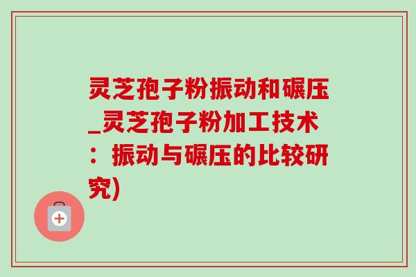 靈芝孢子粉振動和碾壓_靈芝孢子粉加工技術：振動與碾壓的比較研究)