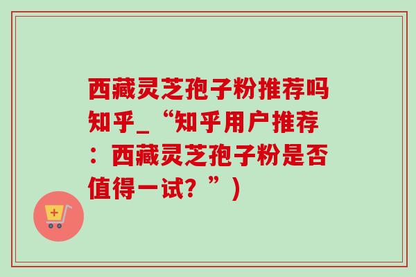 西藏靈芝孢子粉推薦嗎知乎_“知乎用戶推薦：西藏靈芝孢子粉是否值得一試？”)