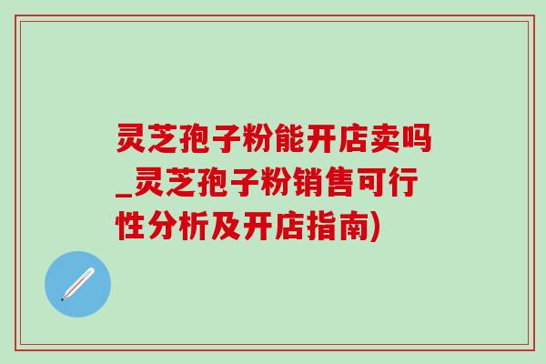 靈芝孢子粉能開店賣嗎_靈芝孢子粉銷售可行性分析及開店指南)