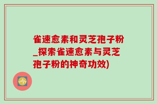 雀速愈素和靈芝孢子粉_探索雀速愈素與靈芝孢子粉的神奇功效)