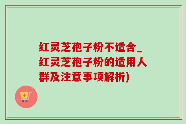 紅靈芝孢子粉不適合_紅靈芝孢子粉的適用人群及注意事項解析)