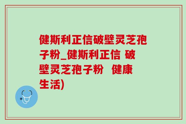 健斯利正信破壁靈芝孢子粉_健斯利正信 破壁靈芝孢子粉  健康生活)