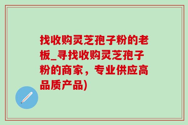 找收購靈芝孢子粉的老板_尋找收購靈芝孢子粉的商家，專業供應高品質產品)