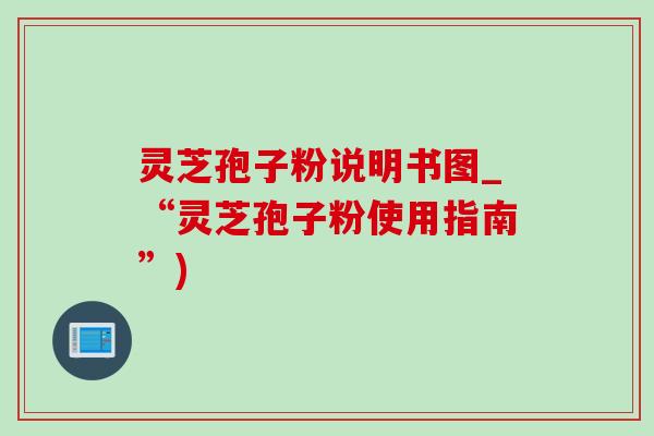 靈芝孢子粉說明書圖_“靈芝孢子粉使用指南”)