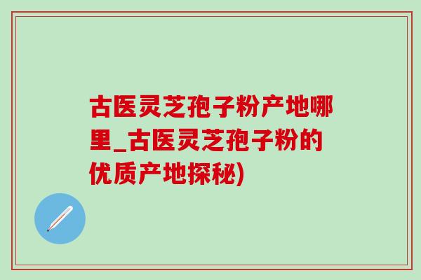 古醫靈芝孢子粉產地哪里_古醫靈芝孢子粉的優質產地探秘)