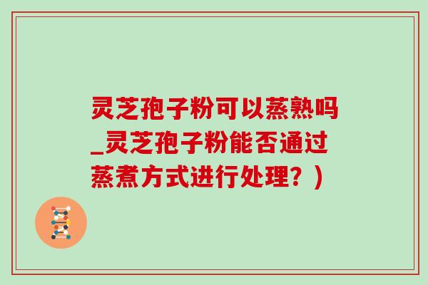 靈芝孢子粉可以蒸熟嗎_靈芝孢子粉能否通過蒸煮方式進行處理？)