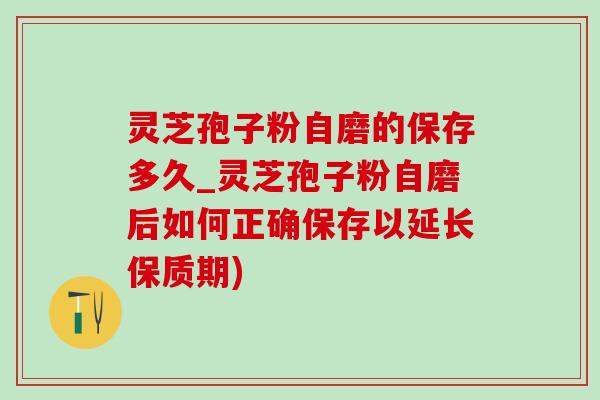 靈芝孢子粉自磨的保存多久_靈芝孢子粉自磨后如何正確保存以延長保質期)