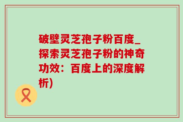 破壁靈芝孢子粉百度_探索靈芝孢子粉的神奇功效：百度上的深度解析)