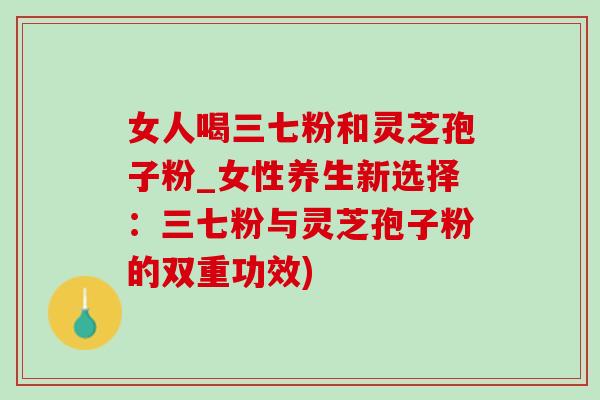 女人喝三七粉和靈芝孢子粉_女性養生新選擇：三七粉與靈芝孢子粉的雙重功效)