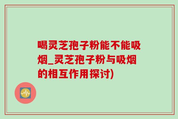 喝靈芝孢子粉能不能吸煙_靈芝孢子粉與吸煙的相互作用探討)