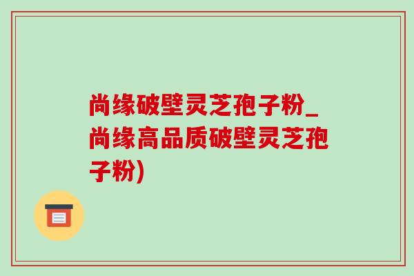 尚緣破壁靈芝孢子粉_尚緣高品質破壁靈芝孢子粉)