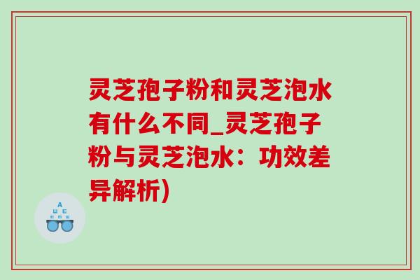 靈芝孢子粉和靈芝泡水有什么不同_靈芝孢子粉與靈芝泡水：功效差異解析)