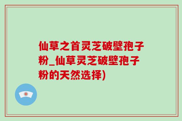 仙草之首靈芝破壁孢子粉_仙草靈芝破壁孢子粉的天然選擇)