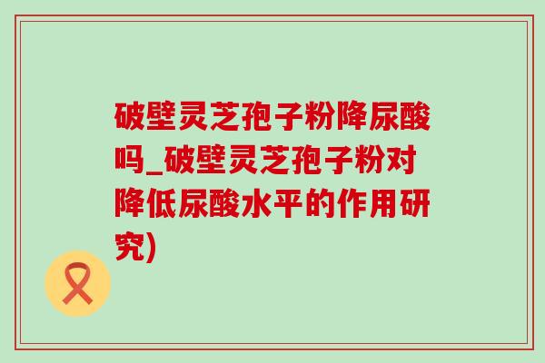 破壁靈芝孢子粉降尿酸嗎_破壁靈芝孢子粉對降低尿酸水平的作用研究)