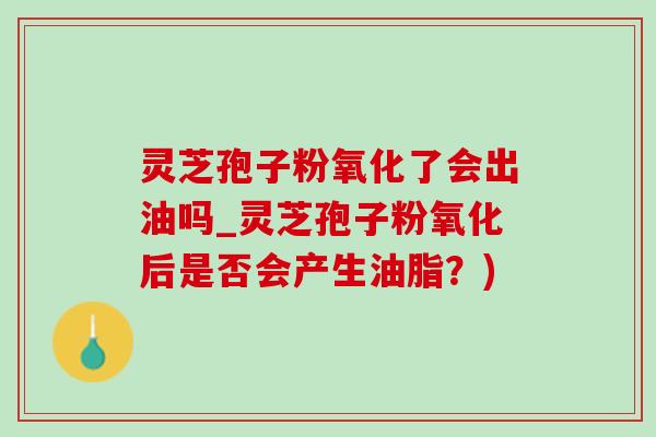 靈芝孢子粉氧化了會出油嗎_靈芝孢子粉氧化后是否會產生油脂？)